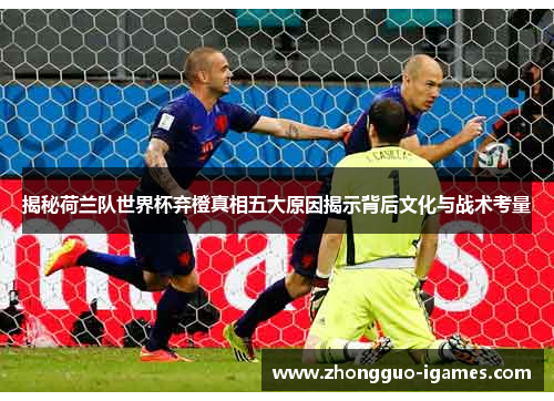 揭秘荷兰队世界杯弃橙真相五大原因揭示背后文化与战术考量