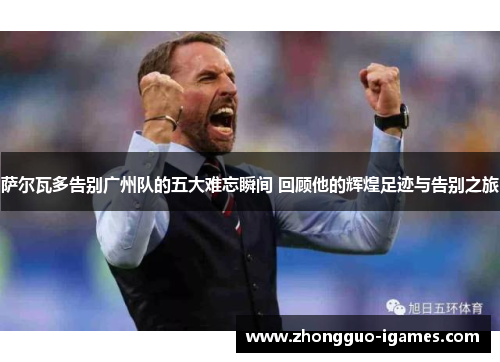 萨尔瓦多告别广州队的五大难忘瞬间 回顾他的辉煌足迹与告别之旅