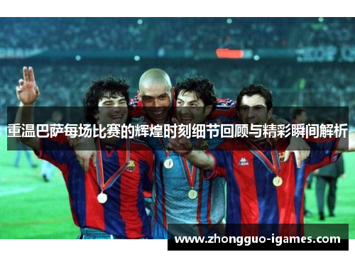 重温巴萨每场比赛的辉煌时刻细节回顾与精彩瞬间解析