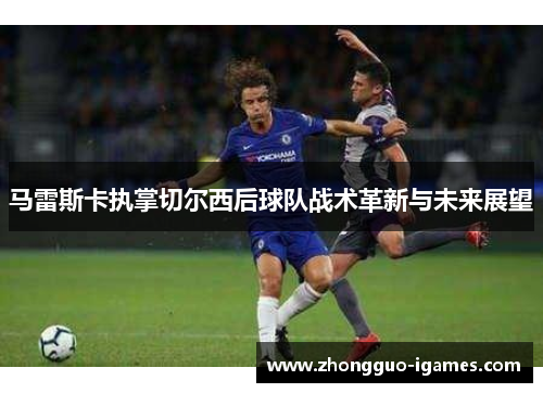 马雷斯卡执掌切尔西后球队战术革新与未来展望